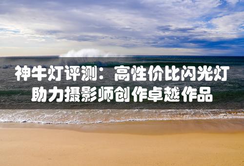 神牛灯评测：高性价比闪光灯助力摄影师创作卓越作品