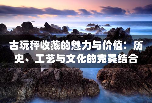 古玩秤收藏的魅力与价值：历史、工艺与文化的完美结合