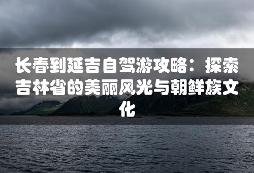 长春到延吉自驾游攻略：探索吉林省的美丽风光与朝鲜族文化