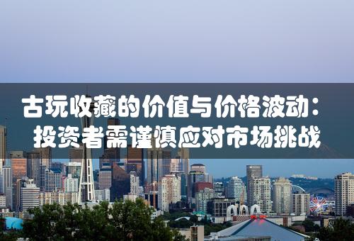 古玩收藏的价值与价格波动：投资者需谨慎应对市场挑战