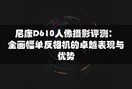 尼康D610人像摄影评测：全画幅单反相机的卓越表现与优势