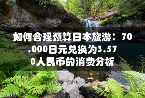 如何合理预算日本旅游：70,000日元兑换为3,570人民币的消费分析