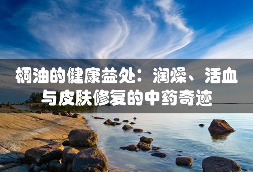 桐油的健康益处：润燥、活血与皮肤修复的中药奇迹