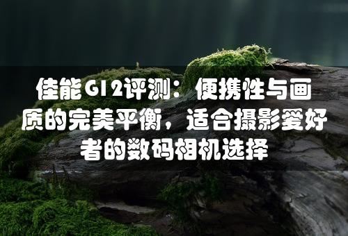 佳能G12评测：便携性与画质的完美平衡，适合摄影爱好者的数码相机选择