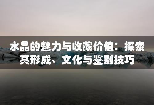 水晶的魅力与收藏价值：探索其形成、文化与鉴别技巧