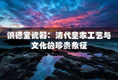 慎德堂瓷器：清代皇家工艺与文化的珍贵象征