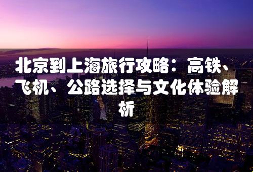 北京到上海旅行攻略：高铁、飞机、公路选择与文化体验解析