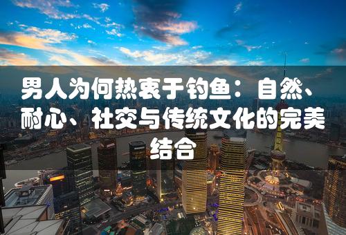 男人为何热衷于钓鱼：自然、耐心、社交与传统文化的完美结合