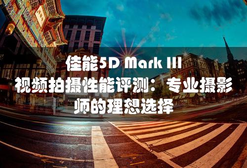 佳能5D Mark III视频拍摄性能评测：专业摄影师的理想选择