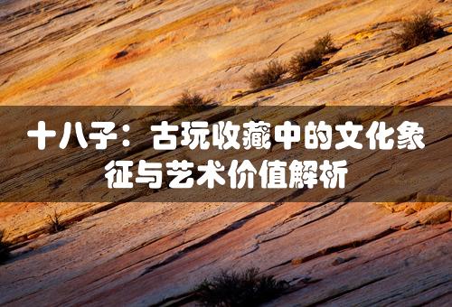 十八子：古玩收藏中的文化象征与艺术价值解析