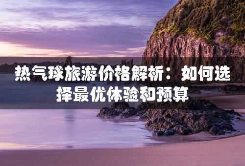 热气球旅游价格解析：如何选择最优体验和预算