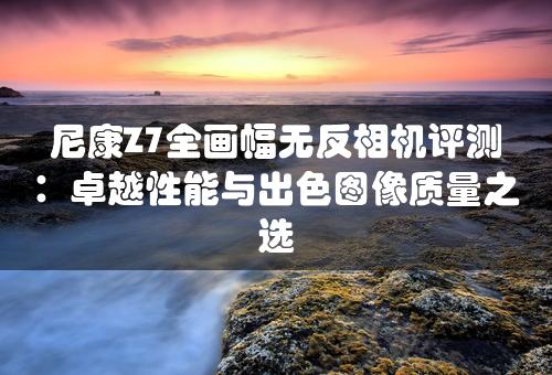 尼康Z7全画幅无反相机评测：卓越性能与出色图像质量之选