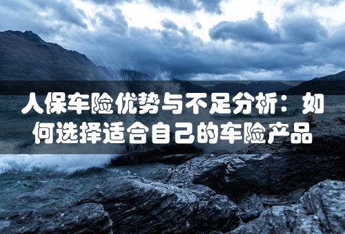 人保车险优势与不足分析：如何选择适合自己的车险产品