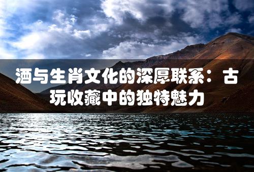 酒与生肖文化的深厚联系：古玩收藏中的独特魅力