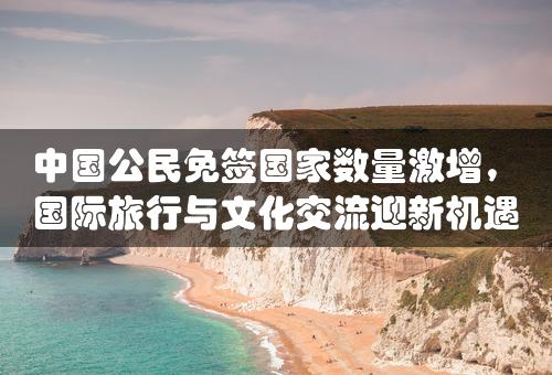 中国公民免签国家数量激增，国际旅行与文化交流迎新机遇