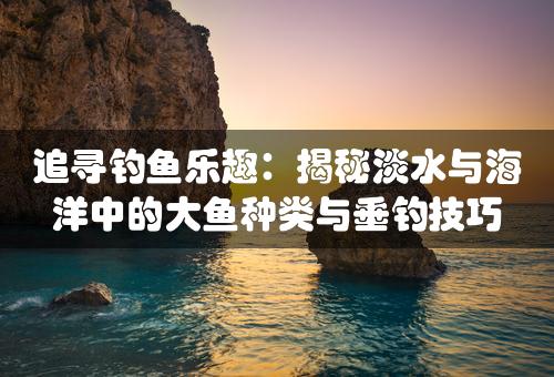 追寻钓鱼乐趣：揭秘淡水与海洋中的大鱼种类与垂钓技巧