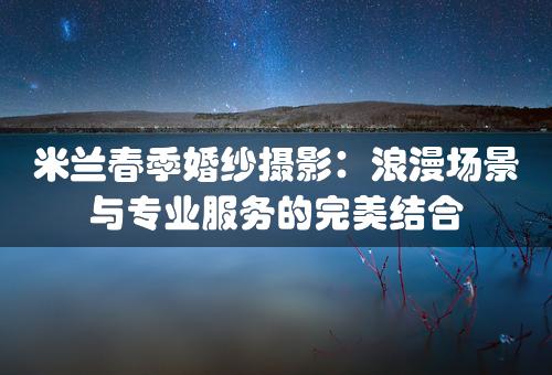 米兰春季婚纱摄影：浪漫场景与专业服务的完美结合