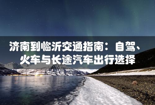 济南到临沂交通指南：自驾、火车与长途汽车出行选择