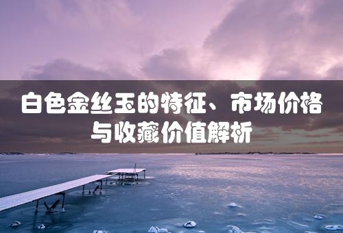 白色金丝玉的特征、市场价格与收藏价值解析