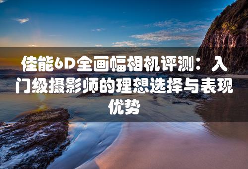 佳能6D全画幅相机评测：入门级摄影师的理想选择与表现优势