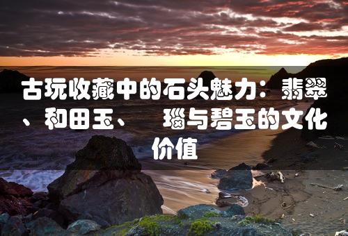 古玩收藏中的石头魅力：翡翠、和田玉、瑪瑙与碧玉的文化价值