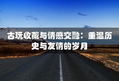 古玩收藏与情感交融：重温历史与友情的岁月