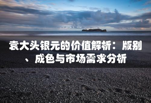 袁大头银元的价值解析：版别、成色与市场需求分析