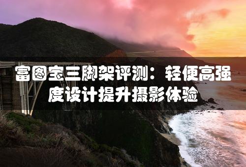 富图宝三脚架评测：轻便高强度设计提升摄影体验