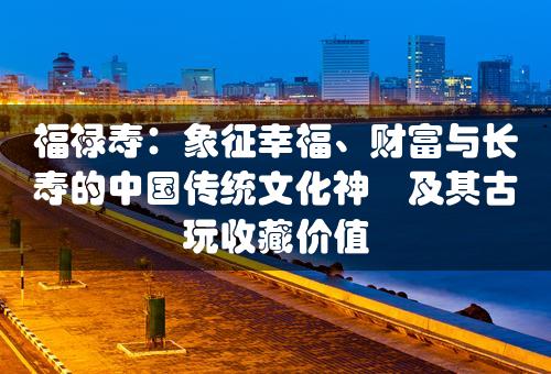 福禄寿：象征幸福、财富与长寿的中国传统文化神祇及其古玩收藏价值