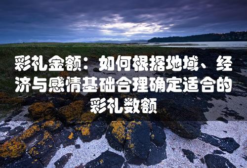 彩礼金额：如何根据地域、经济与感情基础合理确定适合的彩礼数额