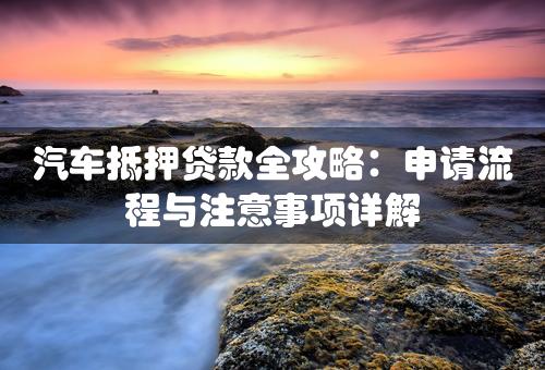 汽车抵押贷款全攻略：申请流程与注意事项详解