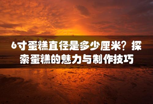 6寸蛋糕直径是多少厘米？探索蛋糕的魅力与制作技巧