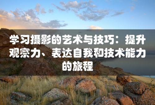 学习摄影的艺术与技巧：提升观察力、表达自我和技术能力的旅程