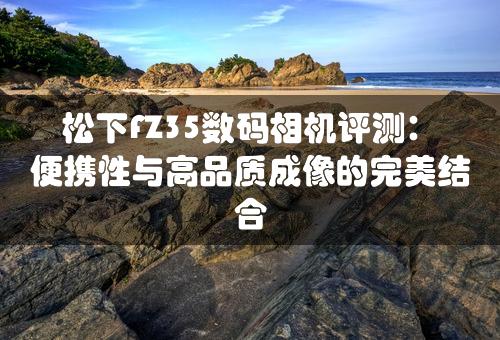 松下FZ35数码相机评测：便携性与高品质成像的完美结合