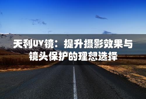 天利UV镜：提升摄影效果与镜头保护的理想选择