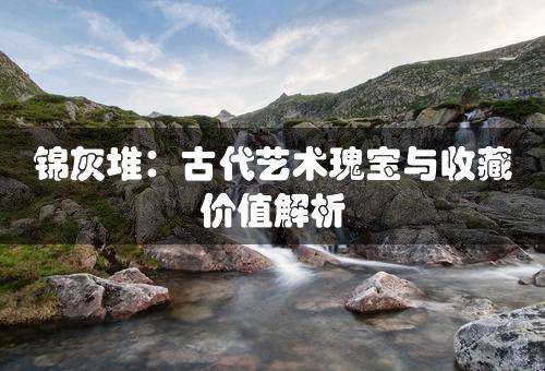 锦灰堆：古代艺术瑰宝与收藏价值解析