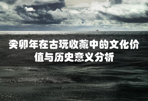 癸卯年在古玩收藏中的文化价值与历史意义分析