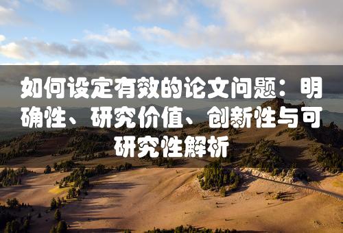 如何设定有效的论文问题：明确性、研究价值、创新性与可研究性解析