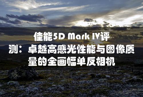 佳能5D Mark IV评测：卓越高感光性能与图像质量的全画幅单反相机