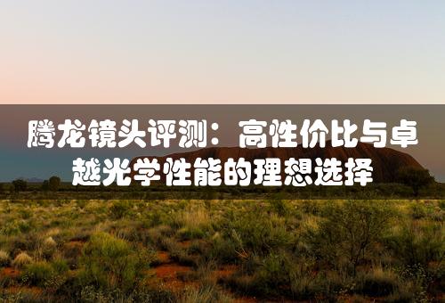 腾龙镜头评测：高性价比与卓越光学性能的理想选择