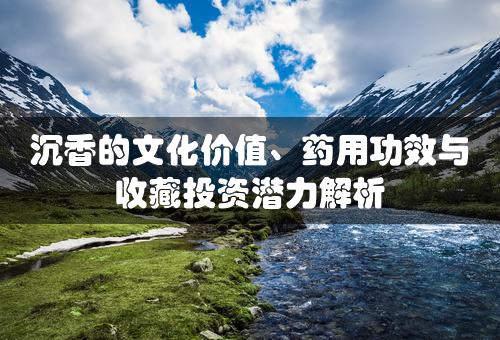 沉香的文化价值、药用功效与收藏投资潜力解析