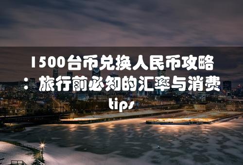 1500台币兑换人民币攻略：旅行前必知的汇率与消费 tips