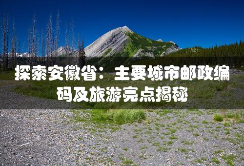 探索安徽省：主要城市邮政编码及旅游亮点揭秘