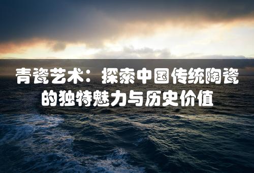 青瓷艺术：探索中国传统陶瓷的独特魅力与历史价值