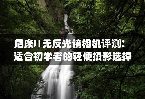 尼康J1无反光镜相机评测：适合初学者的轻便摄影选择