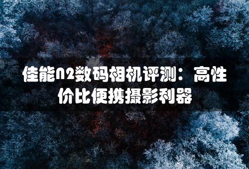 佳能N2数码相机评测：高性价比便携摄影利器