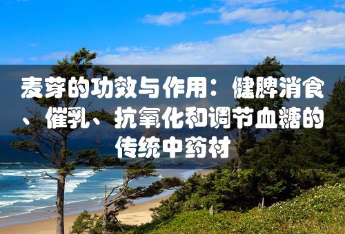 麦芽的功效与作用：健脾消食、催乳、抗氧化和调节血糖的传统中药材