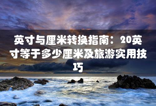 英寸与厘米转换指南：20英寸等于多少厘米及旅游实用技巧