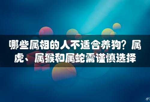 哪些属相的人不适合养狗？属虎、属猴和属蛇需谨慎选择