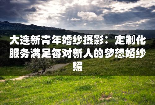 大连新青年婚纱摄影：定制化服务满足每对新人的梦想婚纱照